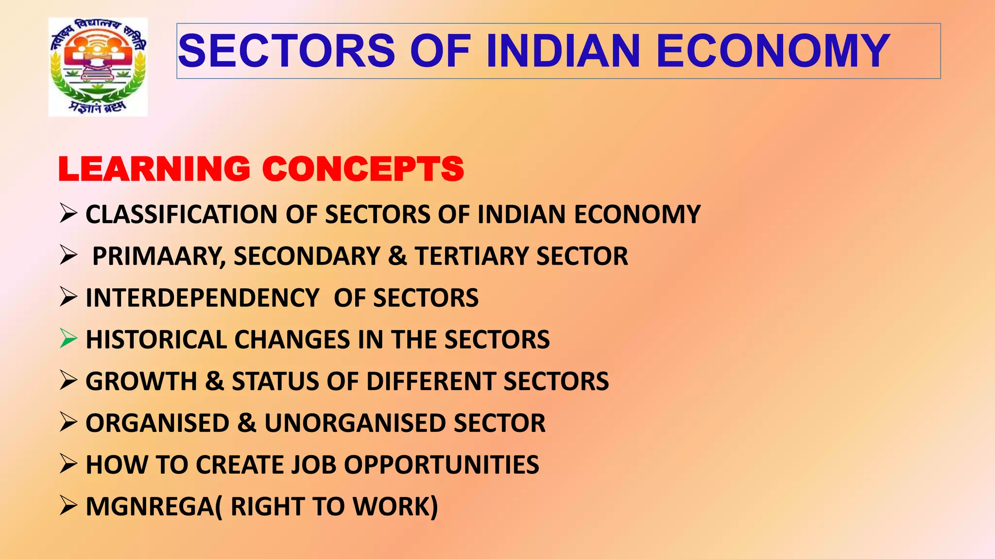 LEARNING CONCEPTS
 CLASSIFICATION OF SECTORS OF INDIAN ECONOMY
 PRIMAARY, SECONDARY & TERTIARY SECTOR
 INTERDEPENDENCY OF SECTORS
 HISTORICAL CHANGES IN THE SECTORS
 GROWTH & STATUS OF DIFFERENT SECTORS
 ORGANISED & UNORGANISED SECTOR
 HOW TO CREATE JOB OPPORTUNITIES
 MGNREGA( RIGHT TO WORK)
SECTORS OF INDIAN ECONOMY
 