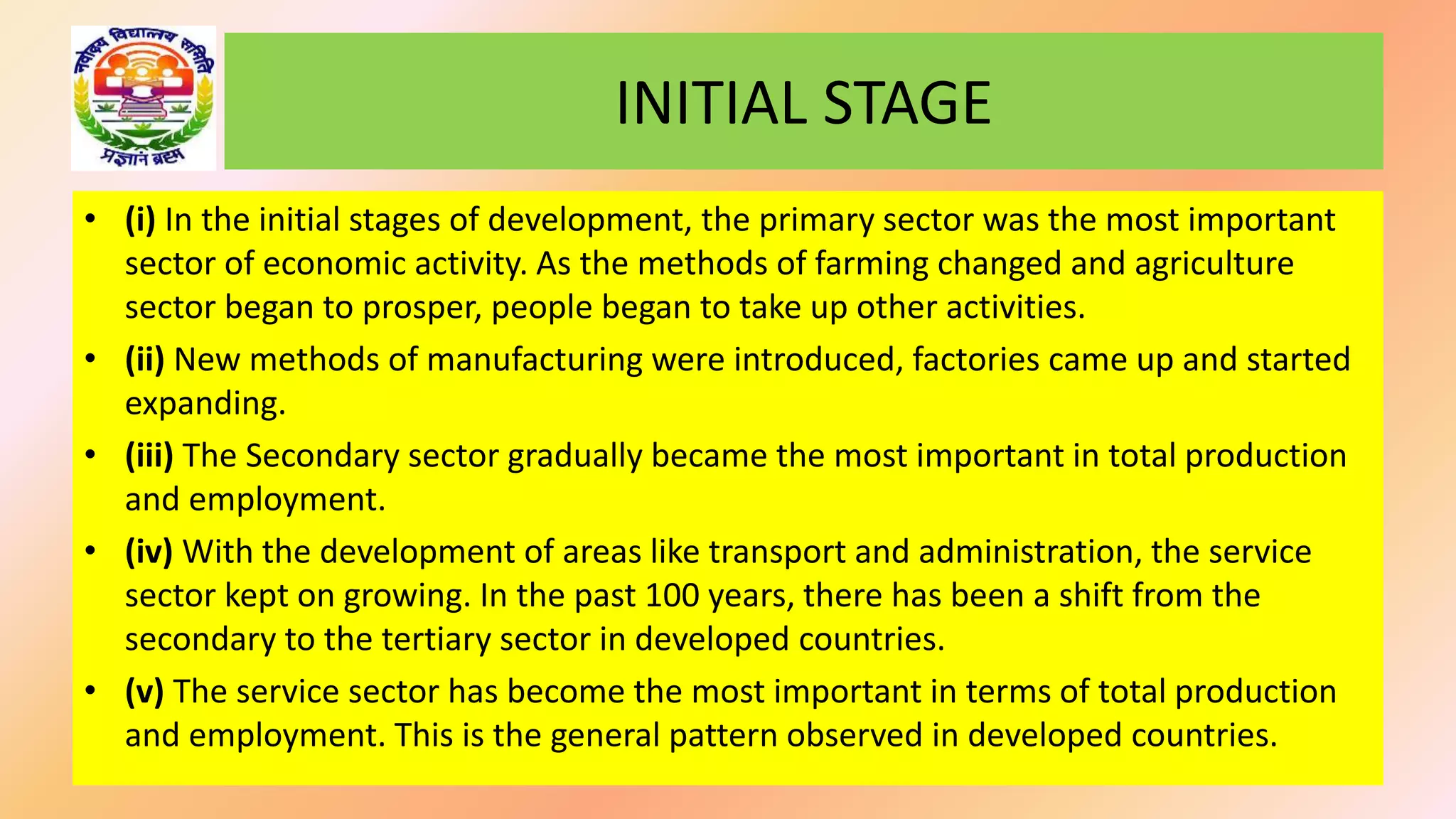 • (i) In the initial stages of development, the primary sector was the most important
sector of economic activity. As the methods of farming changed and agriculture
sector began to prosper, people began to take up other activities.
• (ii) New methods of manufacturing were introduced, factories came up and started
expanding.
• (iii) The Secondary sector gradually became the most important in total production
and employment.
• (iv) With the development of areas like transport and administration, the service
sector kept on growing. In the past 100 years, there has been a shift from the
secondary to the tertiary sector in developed countries.
• (v) The service sector has become the most important in terms of total production
and employment. This is the general pattern observed in developed countries.
INITIAL STAGE
 