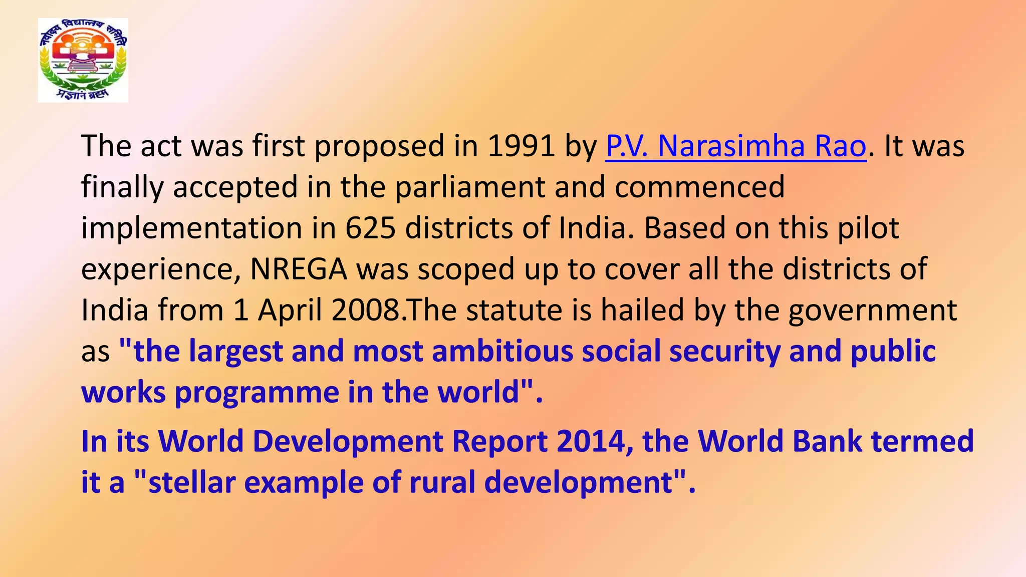 The act was first proposed in 1991 by P.V. Narasimha Rao. It was
finally accepted in the parliament and commenced
implementation in 625 districts of India. Based on this pilot
experience, NREGA was scoped up to cover all the districts of
India from 1 April 2008.The statute is hailed by the government
as "the largest and most ambitious social security and public
works programme in the world".
In its World Development Report 2014, the World Bank termed
it a "stellar example of rural development".
 