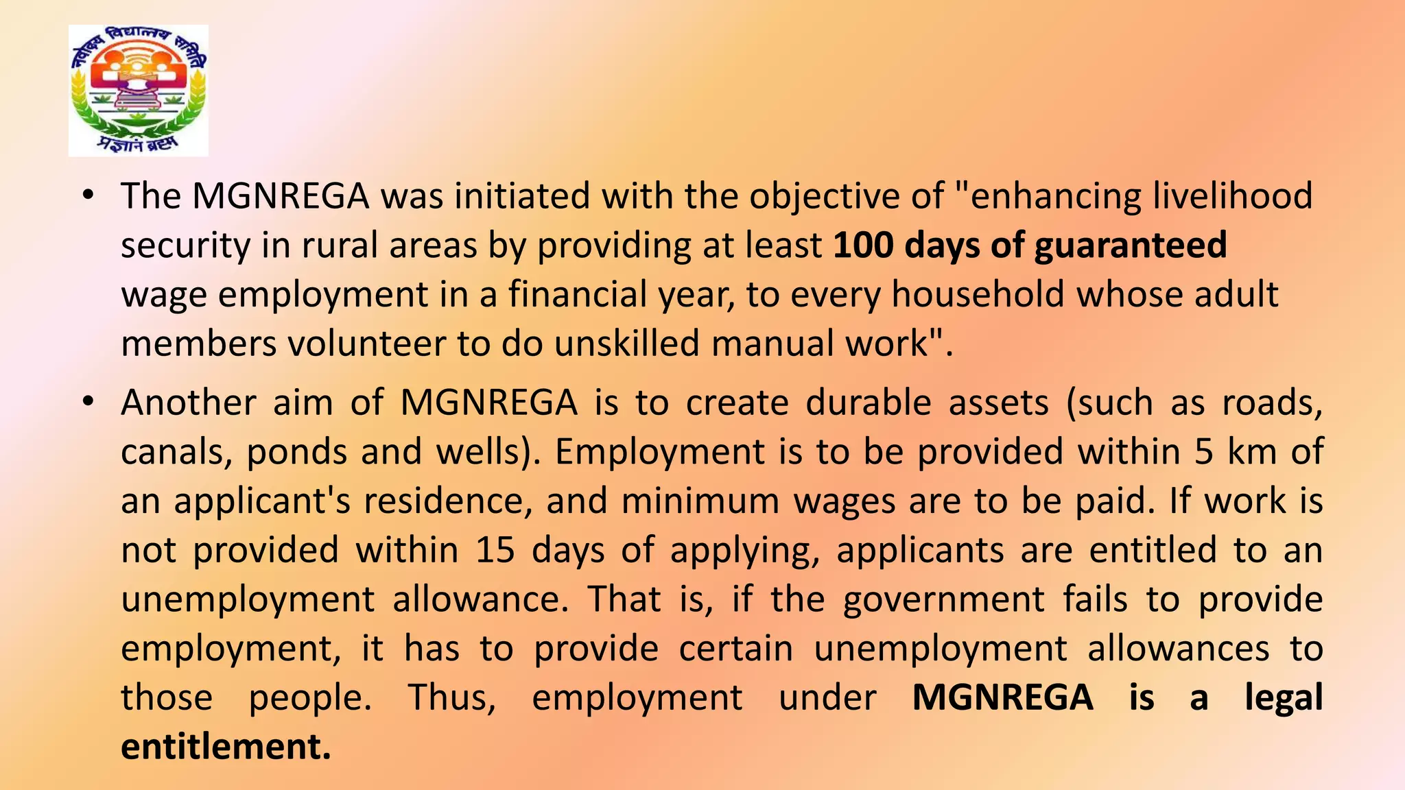 • The MGNREGA was initiated with the objective of "enhancing livelihood
security in rural areas by providing at least 100 days of guaranteed
wage employment in a financial year, to every household whose adult
members volunteer to do unskilled manual work".
• Another aim of MGNREGA is to create durable assets (such as roads,
canals, ponds and wells). Employment is to be provided within 5 km of
an applicant's residence, and minimum wages are to be paid. If work is
not provided within 15 days of applying, applicants are entitled to an
unemployment allowance. That is, if the government fails to provide
employment, it has to provide certain unemployment allowances to
those people. Thus, employment under MGNREGA is a legal
entitlement.
 