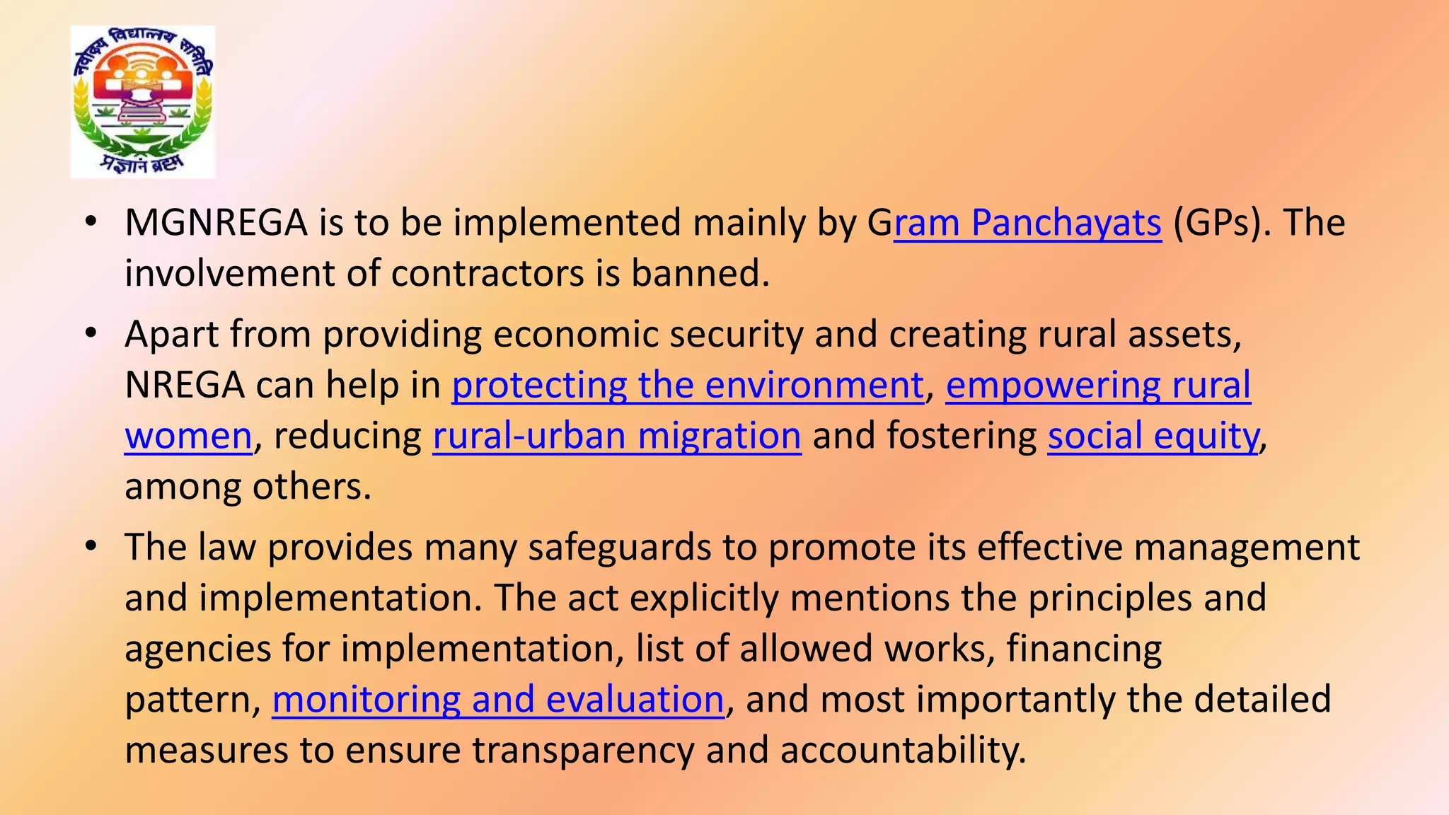 • MGNREGA is to be implemented mainly by Gram Panchayats (GPs). The
involvement of contractors is banned.
• Apart from providing economic security and creating rural assets,
NREGA can help in protecting the environment, empowering rural
women, reducing rural-urban migration and fostering social equity,
among others.
• The law provides many safeguards to promote its effective management
and implementation. The act explicitly mentions the principles and
agencies for implementation, list of allowed works, financing
pattern, monitoring and evaluation, and most importantly the detailed
measures to ensure transparency and accountability.
 