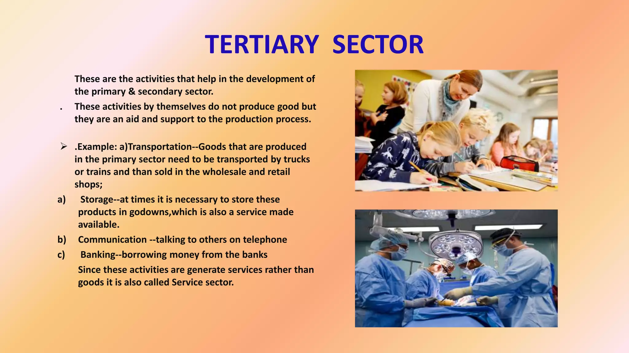 TERTIARY SECTOR
These are the activities that help in the development of
the primary & secondary sector.
. These activities by themselves do not produce good but
they are an aid and support to the production process.
 .Example: a)Transportation--Goods that are produced
in the primary sector need to be transported by trucks
or trains and than sold in the wholesale and retail
shops;
a) Storage--at times it is necessary to store these
products in godowns,which is also a service made
available.
b) Communication --talking to others on telephone
c) Banking--borrowing money from the banks
Since these activities are generate services rather than
goods it is also called Service sector.
 