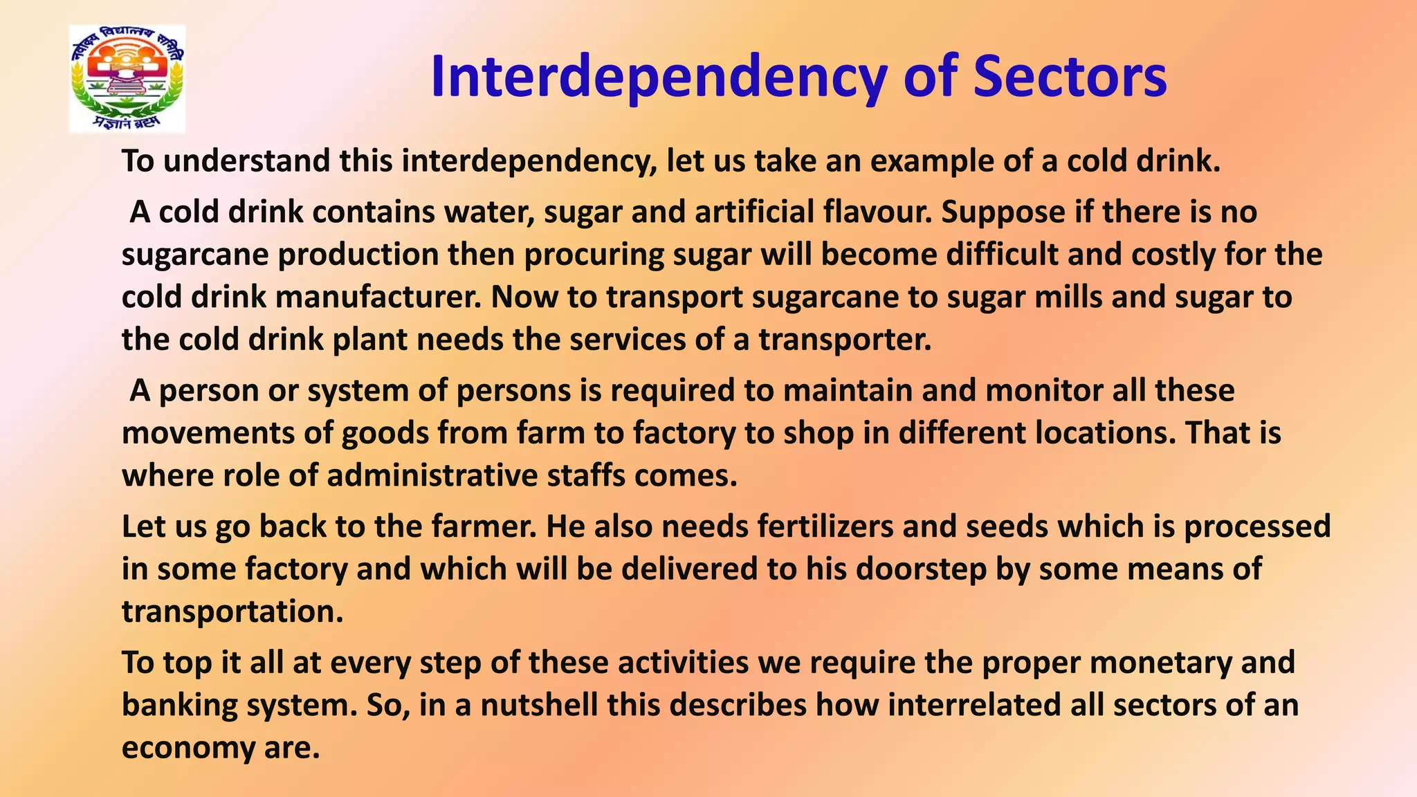 Interdependency of Sectors
To understand this interdependency, let us take an example of a cold drink.
A cold drink contains water, sugar and artificial flavour. Suppose if there is no
sugarcane production then procuring sugar will become difficult and costly for the
cold drink manufacturer. Now to transport sugarcane to sugar mills and sugar to
the cold drink plant needs the services of a transporter.
A person or system of persons is required to maintain and monitor all these
movements of goods from farm to factory to shop in different locations. That is
where role of administrative staffs comes.
Let us go back to the farmer. He also needs fertilizers and seeds which is processed
in some factory and which will be delivered to his doorstep by some means of
transportation.
To top it all at every step of these activities we require the proper monetary and
banking system. So, in a nutshell this describes how interrelated all sectors of an
economy are.
 