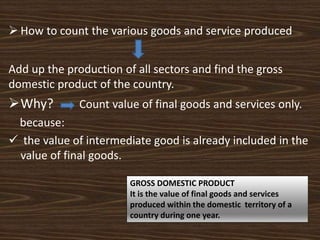  How to count the various goods and service produced
Add up the production of all sectors and find the gross
domestic product of the country.
Why? Count value of final goods and services only.
because:
 the value of intermediate good is already included in the
value of final goods.
GROSS DOMESTIC PRODUCT
It is the value of final goods and services
produced within the domestic territory of a
country during one year.
 