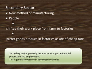 Secondary Sector:
 New method of manufacturing
 People
shifted their work place from farm to factories.
prefer goods produce in factories as are of cheap rate
Secondary sector gradually became most important in total
production and employment.
This is generally observe in developed countries.
 