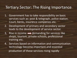 Tertiary Sector: The Rising Importance
1. Government has to take responsibility on basic
services such as: post & telegraph, police station.
Court, banks, insurance companies etc.
2. Development of primary and secondary sector
leads to the development of service sector.
3. Rise in income demanding for services like
shops, tourism, private schools, professional
training etc.
4. Services based on information and communication
technology become important and essential
production of these services rising rapidly
 