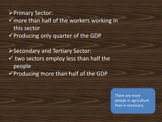 Primary Sector:
more than half of the workers working in
this sector
Producing only quarter of the GDP
Secondary and Tertiary Sector:
 two sectors employ less than half the
people
Producing more than half of the GDP
There are more
people in agriculture
than is necessary.
 