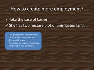 How to create more employment?
• Take the case of Laxmi
She has two hectare plot of unirrigated land.
• The government spend money
• Laxmi able to irrigate wheat
during rabi season.
• Two more member of family can
employed in her own field
 