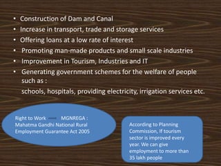 • Construction of Dam and Canal
• Increase in transport, trade and storage services
• Offering loans at a low rate of interest
• Promoting man-made products and small scale industries
• Improvement in Tourism, Industries and IT
• Generating government schemes for the welfare of people
such as :
schools, hospitals, providing electricity, irrigation services etc.
According to Planning
Commission, If tourism
sector is improved every
year. We can give
employment to more than
35 lakh people
Right to Work MGNREGA :
Mahatma Gandhi National Rural
Employment Guarantee Act 2005
 