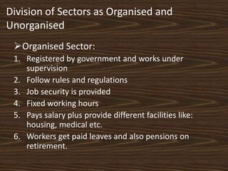 Division of Sectors as Organised and
Unorganised
Organised Sector:
1. Registered by government and works under
supervision
2. Follow rules and regulations
3. Job security is provided
4. Fixed working hours
5. Pays salary plus provide different facilities like:
housing, medical etc.
6. Workers get paid leaves and also pensions on
retirement.
 