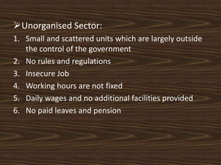 Unorganised Sector:
1. Small and scattered units which are largely outside
the control of the government
2. No rules and regulations
3. Insecure Job
4. Working hours are not fixed
5. Daily wages and no additional facilities provided
6. No paid leaves and pension
 