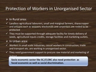 Protection of Workers in Unorganised Sector
 In Rural area:
 Landless agricultural labourers, small and marginal farmers, sharecropper
and artisans such as weavers, blacksmith and carpenters are neded to be
protected
 They must be supported through adequate facility for timely delivery of
seeds, agricultural inputs credits, storage facilities and marketing outlets.
 In Urban area:
 Workers in small scale industries, casual workers in construction, trade
and transport etc. are working in unorganised sector.
 They need government support to procure raw material and marketing of
output.
Socio economic sector like SC,ST,OBC also need protection as
faced economic as well as social discrimination.
 