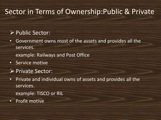 Sector in Terms of Ownership:Public & Private
 Public Sector:
• Government owns most of the assets and provides all the
services.
example: Railways and Post Office
• Service motive
 Private Sector:
• Private and individual owns of assets and provides all the
services.
example: TISCO or RIL
• Profit motive
 