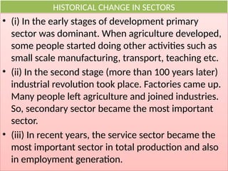 HISTORICAL CHANGE IN SECTORS
• (i) In the early stages of development primary
sector was dominant. When agriculture developed,
some people started doing other activities such as
small scale manufacturing, transport, teaching etc.
• (ii) In the second stage (more than 100 years later)
industrial revolution took place. Factories came up.
Many people left agriculture and joined industries.
So, secondary sector became the most important
sector.
• (iii) In recent years, the service sector became the
most important sector in total production and also
in employment generation.
 