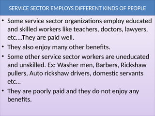 SERVICE SECTOR EMPLOYS DIFFERENT KINDS OF PEOPLE
• Some service sector organizations employ educated
and skilled workers like teachers, doctors, lawyers,
etc….They are paid well.
• They also enjoy many other benefits.
• Some other service sector workers are uneducated
and unskilled. Ex: Washer men, Barbers, Rickshaw
pullers, Auto rickshaw drivers, domestic servants
etc…
• They are poorly paid and they do not enjoy any
benefits.
 