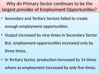 Why do Primary Sector continues to be the
largest provider of Employment Opportunities?
• Secondary and Tertiary Sectors failed to create
enough employment opportunities.
• Output increased by nine times in Secondary Sector.
But, employment opportunities increased only by
three times.
• In Tertiary Sector, production increased by 14 times
where as employment increased by only five times.
 