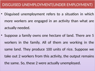 DISGUISED UNEMPLOYMENT(UNDER EMPLOYMENT)
• Disguised unemployment refers to a situation in which
more workers are engaged in an activity than what are
actually needed.
• Suppose a family owns one hectare of land. There are 5
workers in the family. All of them are working in the
same land. They produce 100 units of rice. Suppose we
take out 2 workers from this activity, the output remains
the same. So, these 2 were actually unemployed.
 