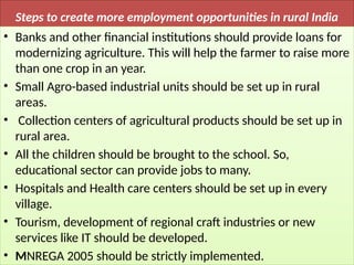 Steps to create more employment opportunities in rural India
• Banks and other financial institutions should provide loans for
modernizing agriculture. This will help the farmer to raise more
than one crop in an year.
• Small Agro-based industrial units should be set up in rural
areas.
• Collection centers of agricultural products should be set up in
rural area.
• All the children should be brought to the school. So,
educational sector can provide jobs to many.
• Hospitals and Health care centers should be set up in every
village.
• Tourism, development of regional craft industries or new
services like IT should be developed.
• MNREGA 2005 should be strictly implemented.
 