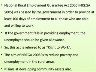 • National Rural Employment Guarantee Act 2005 (NREGA
2005) was passed by the government in order to provide at
least 100 days of employment to all those who are able
and willing to work.
• If the government fails in providing employment, the
unemployed should be given allowance.
• So, this act is referred to as “Right to Work”.
• The aim of NREGA 2005 is to reduce poverty and
unemployment in the rural areas.
• It aims at developing community assets also.
 