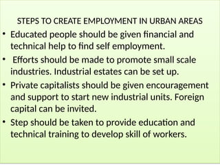 STEPS TO CREATE EMPLOYMENT IN URBAN AREAS
• Educated people should be given financial and
technical help to find self employment.
• Efforts should be made to promote small scale
industries. Industrial estates can be set up.
• Private capitalists should be given encouragement
and support to start new industrial units. Foreign
capital can be invited.
• Step should be taken to provide education and
technical training to develop skill of workers.
 