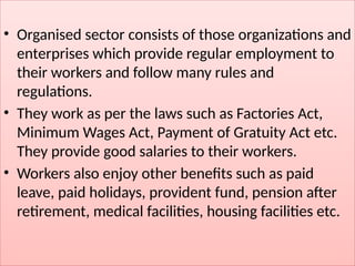 • Organised sector consists of those organizations and
enterprises which provide regular employment to
their workers and follow many rules and
regulations.
• They work as per the laws such as Factories Act,
Minimum Wages Act, Payment of Gratuity Act etc.
They provide good salaries to their workers.
• Workers also enjoy other benefits such as paid
leave, paid holidays, provident fund, pension after
retirement, medical facilities, housing facilities etc.
 