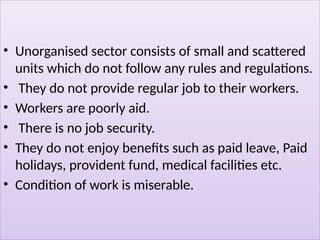 • Unorganised sector consists of small and scattered
units which do not follow any rules and regulations.
• They do not provide regular job to their workers.
• Workers are poorly aid.
• There is no job security.
• They do not enjoy benefits such as paid leave, Paid
holidays, provident fund, medical facilities etc.
• Condition of work is miserable.
 