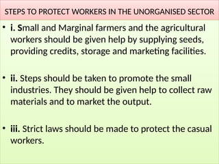 STEPS TO PROTECT WORKERS IN THE UNORGANISED SECTOR
• i. Small and Marginal farmers and the agricultural
workers should be given help by supplying seeds,
providing credits, storage and marketing facilities.
• ii. Steps should be taken to promote the small
industries. They should be given help to collect raw
materials and to market the output.
• iii. Strict laws should be made to protect the casual
workers.
 