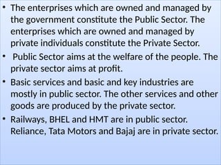 • The enterprises which are owned and managed by
the government constitute the Public Sector. The
enterprises which are owned and managed by
private individuals constitute the Private Sector.
• Public Sector aims at the welfare of the people. The
private sector aims at profit.
• Basic services and basic and key industries are
mostly in public sector. The other services and other
goods are produced by the private sector.
• Railways, BHEL and HMT are in public sector.
Reliance, Tata Motors and Bajaj are in private sector.
 