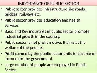 IMPORTANCE OF PUBLIC SECTOR
• Public sector provides infrastructure like roads,
bridges, railways etc.
• Public sector provides education and health
services.
• Basic and Key industries in public sector promote
industrial growth in the country.
• Public sector is not profit motive. It aims at the
welfare of the people.
• Profit earned by the public sector units is a source of
income for the government.
• Large number of people are employed in Public
Sector.
 