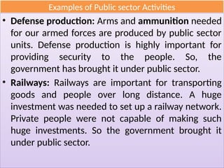 Examples of Public sector Activities
• Defense production: Arms and ammunition needed
for our armed forces are produced by public sector
units. Defense production is highly important for
providing security to the people. So, the
government has brought it under public sector.
• Railways: Railways are important for transporting
goods and people over long distance. A huge
investment was needed to set up a railway network.
Private people were not capable of making such
huge investments. So the government brought it
under public sector.
 