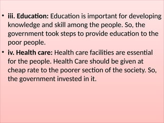 • iii. Education: Education is important for developing
knowledge and skill among the people. So, the
government took steps to provide education to the
poor people.
• iv. Health care: Health care facilities are essential
for the people. Health Care should be given at
cheap rate to the poorer section of the society. So,
the government invested in it.
 