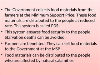 • The Government collects food materials from the
farmers at the Minimum Support Price. These food
materials are distributed to the people at reduced
rate. This system is called PDS.
• This system ensures food security to the people.
Starvation deaths can be avoided.
• Farmers are benefited. They can sell food materials
to the Government at the MSP.
• Food materials can be distributed to the people
who are affected by natural calamities.
 