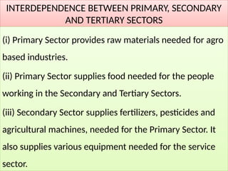 INTERDEPENDENCE BETWEEN PRIMARY, SECONDARY
AND TERTIARY SECTORS
(i) Primary Sector provides raw materials needed for agro
based industries.
(ii) Primary Sector supplies food needed for the people
working in the Secondary and Tertiary Sectors.
(iii) Secondary Sector supplies fertilizers, pesticides and
agricultural machines, needed for the Primary Sector. It
also supplies various equipment needed for the service
sector.
 