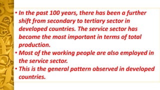 • In the past 100 years, there has been a further
shift from secondary to tertiary sector in
developed countries. The service sector has
become the most important in terms of total
production.
• Most of the working people are also employed in
the service sector.
• This is the general pattern observed in developed
countries.
 
