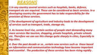1.In any country several services such as hospitals, banks, defence,
transport etc are required. These can be considered as basic services. In a
developing country the government has to take responsibility for the
provision of these services.
2.The development of agriculture and industry leads to the development
of services such as transport, trade, storage etc.
REASONS
3. As income level rise, certain section of people start demanding many
more services like tourism, shopping, private hospitals, private schools
etc. Therefore we can see this change quite sharply in cities, Especially in
big cities.
4. Over the past decade or so , certain new services such as those based
on information and communication technology have become important
and essential . The production of these services has been rising rapidly .
 