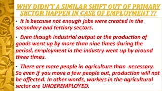 WHY DIDN’T A SIMILAR SHIFT OUT OF PRIMARY
SECTOR HAPPEN IN CASE OF EMPLOYMENT ??
• It is because not enough jobs were created in the
secondary and tertiary sectors.
• Even though industrial output or the production of
goods went up by more than nine times during the
period, employment in the industry went up by around
three times.
• There are more people in agriculture than necessary.
So even if you move a few people out, production will not
be affected. In other words, workers in the agricultural
sector are UNDEREMPLOYED.
 