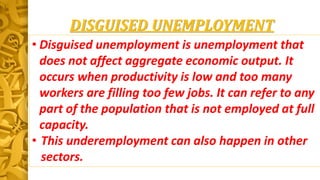 DISGUISED UNEMPLOYMENT
• Disguised unemployment is unemployment that
does not affect aggregate economic output. It
occurs when productivity is low and too many
workers are filling too few jobs. It can refer to any
part of the population that is not employed at full
capacity.
• This underemployment can also happen in other
sectors.
 