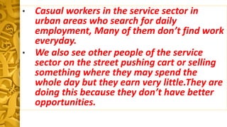 • Casual workers in the service sector in
urban areas who search for daily
employment, Many of them don’t find work
everyday.
• We also see other people of the service
sector on the street pushing cart or selling
something where they may spend the
whole day but they earn very little.They are
doing this because they don’t have better
opportunities.
 