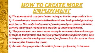 HOW TO CREATE MORE
EMPLOYMENT
1) The government can spend some money or banks can provide a loan.
2) A new dam can be constructed and canals can be dug to irrigate many
such farms. This could lead to a lot of employment generation within the
primary sector itself reducing the problem of underemployment.
3) The government can invest some money in transportation and storage
of crops so that farmers can continue growing and selling their crops. This
activity can provide employment to not just farmers but also such as those
in services like transport or trade.
4) Provide cheap agricultural credit to farmers for farming to improve.
 