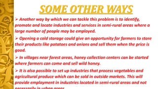 SOME OTHER WAYS
 Another way by which we can tackle this problem is to identify,
promote and locate industries and services in semi-rural areas where a
large number of people may be employed.
 Opening a cold storage could give an opportunity for farmers to store
their products like potatoes and onions and sell them when the price is
good.
 In villages near forest areas, honey collection centers can be started
where farmers can come and sell wild honey.
 It is also possible to set up industries that process vegetables and
agricultural produce which can be sold in outside markets. This will
provide employment in industries located in semi-rural areas and not
 