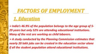 FACTORS OF EMPLOYMENT
1. Education
India’s 46.9% of the population belongs to the age group of 5-
29 years but only 52% are attending educational institutions.
Many of the rest are working as child laborers.
A study conducted by the Planning Commission estimates that
nearly 20 lakh jobs can be created in the education sector alone
if all the student population attend educational institutions.
 