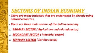 SECTORS OF INDIAN ECONOMY
• There are many activities that are undertaken by directly using
natural resources.
• There are three main sectors of the Indian economy.
1. PRIMARY SECTOR ( Agriculture and related sector)
2. SECONDARY SECTOR ( Industrial sector)
3. TERTIARY SECTOR ( Service sector)
 