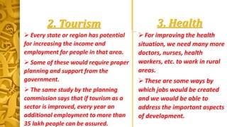 3. Health
For improving the health
situation, we need many more
doctors, nurses, health
workers, etc. to work in rural
areas.
These are some ways by
which jobs would be created
and we would be able to
address the important aspects
of development.
2. Tourism
 Every state or region has potential
for increasing the income and
employment for people in that area.
 Some of these would require proper
planning and support from the
government.
 The same study by the planning
commission says that if tourism as a
sector is improved, every year an
additional employment to more than
35 lakh people can be assured.
 