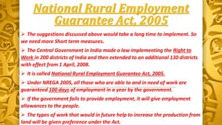 National Rural Employment
Guarantee Act, 2005
 The suggestions discussed above would take a long time to implement. So
we need more Short term measures.
 The Central Government in India made a law implementing the Right to
Work in 200 districts of India and then extended to an additional 130 districts
with effect from 1 April, 2008.
 It is called National Rural Employment Guarantee Act, 2005.
 Under NREGA 2005, all those who are able to and in need of work are
guaranteed 100 days of employment in a year by the government.
 If the government fails to provide employment, it will give employment
allowances to the people.
 The types of work that would in future help to increase the production from
land will be given preference under the Act.
 