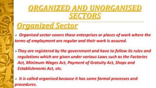 ORGANIZED AND UNORGANISED
SECTORS
Organized Sector
 Organised sector covers those enterprises or places of work where the
terms of employment are regular and their work is assured.
They are registered by the government and have to follow its rules and
regulations which are given under various Laws such as the Factories
Act, Minimum Wages Act, Payment of Gratuity Act, Shops and
Establishments Act, etc.
 It is called organised because it has some formal processes and
procedures.
 