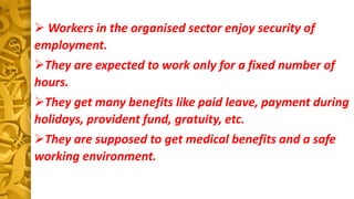  Workers in the organised sector enjoy security of
employment.
They are expected to work only for a fixed number of
hours.
They get many benefits like paid leave, payment during
holidays, provident fund, gratuity, etc.
They are supposed to get medical benefits and a safe
working environment.
 