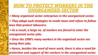 HOW TO PROTECT WORKERS IN THE
UNORGANISED SECTOR
Many organised sector enterprises in the unorganised sector.
They adopt such strategies to evade taxes and refuse to follow
laws that protect labourers.
As a result, a large no. of workers are forced to enter the
unorganised sector jobs.
Since the 1990’s many workers in the organised sector are
losing their jobs.
Hence, besides the need of more work, there is also a need for
protection and support of the workers in the unorganised sector.
 