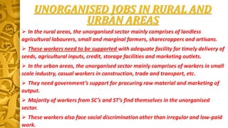 UNORGANISED JOBS IN RURAL AND
URBAN AREAS
 In the rural areas, the unorganised sector mainly comprises of landless
agricultural labourers, small and marginal farmers, sharecroppers and artisans.
 These workers need to be supported with adequate facility for timely delivery of
seeds, agricultural inputs, credit, storage facilities and marketing outlets.
 In the urban areas, the unorganised sector mainly comprises of workers in small
scale industry, casual workers in construction, trade and transport, etc.
 They need government’s support for procuring raw material and marketing of
output.
 Majority of workers from SC’s and ST’s find themselves in the unorganised
sector.
 These workers also face social discrimination other than irregular and low-paid
work.
 
