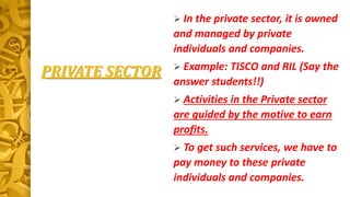PRIVATE SECTOR
 In the private sector, it is owned
and managed by private
individuals and companies.
 Example: TISCO and RIL (Say the
answer students!!)
 Activities in the Private sector
are guided by the motive to earn
profits.
 To get such services, we have to
pay money to these private
individuals and companies.
 