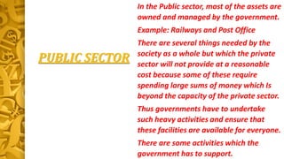 PUBLIC SECTOR
In the Public sector, most of the assets are
owned and managed by the government.
Example: Railways and Post Office
There are several things needed by the
society as a whole but which the private
sector will not provide at a reasonable
cost because some of these require
spending large sums of money which Is
beyond the capacity of the private sector.
Thus governments have to undertake
such heavy activities and ensure that
these facilities are available for everyone.
There are some activities which the
government has to support.
 